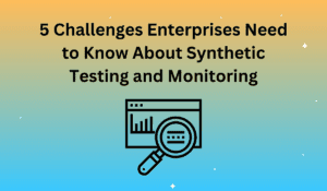 5 Challenges Enterprises Need to Know About Synthetic Testing and Monitoring